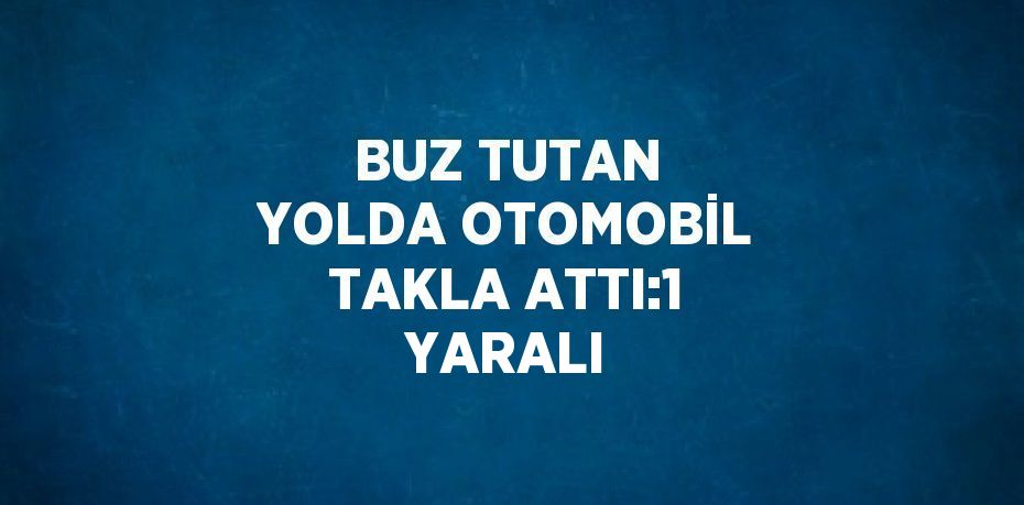 BUZ TUTAN YOLDA OTOMOBİL TAKLA ATTI:1 YARALI