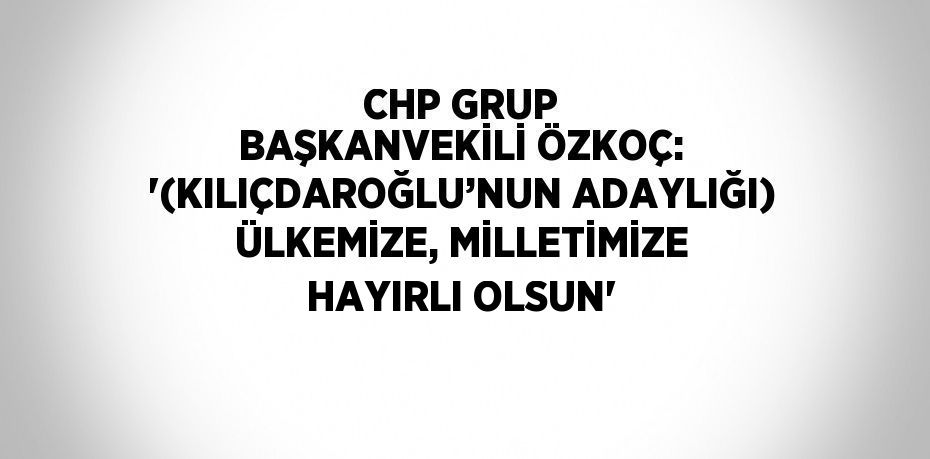 CHP GRUP BAŞKANVEKİLİ ÖZKOÇ: '(KILIÇDAROĞLU’NUN ADAYLIĞI) ÜLKEMİZE, MİLLETİMİZE HAYIRLI OLSUN'