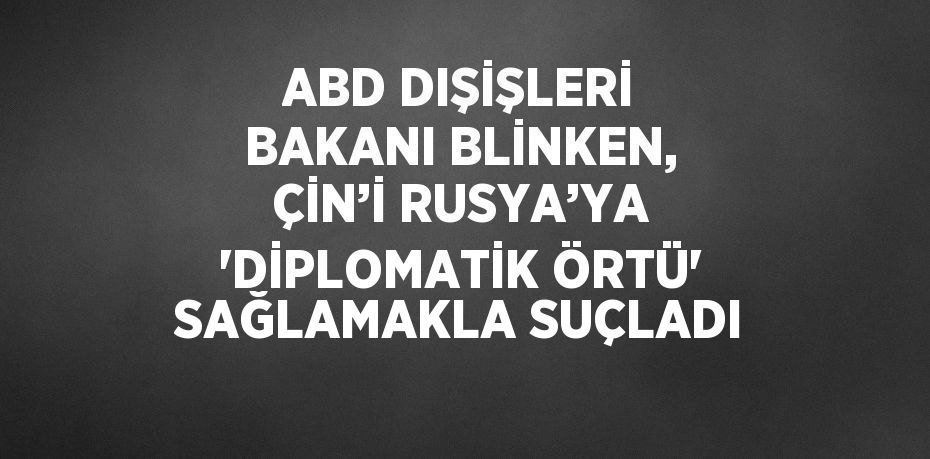 ABD DIŞİŞLERİ BAKANI BLİNKEN, ÇİN’İ RUSYA’YA 'DİPLOMATİK ÖRTÜ' SAĞLAMAKLA SUÇLADI