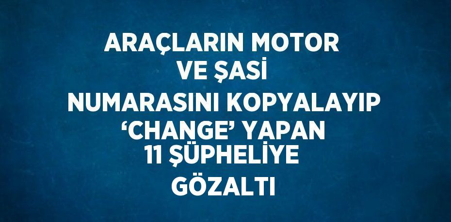 ARAÇLARIN MOTOR VE ŞASİ NUMARASINI KOPYALAYIP ‘CHANGE’ YAPAN 11 ŞÜPHELİYE GÖZALTI