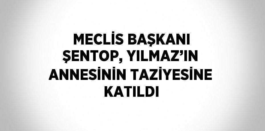 MECLİS BAŞKANI ŞENTOP, YILMAZ’IN ANNESİNİN TAZİYESİNE KATILDI