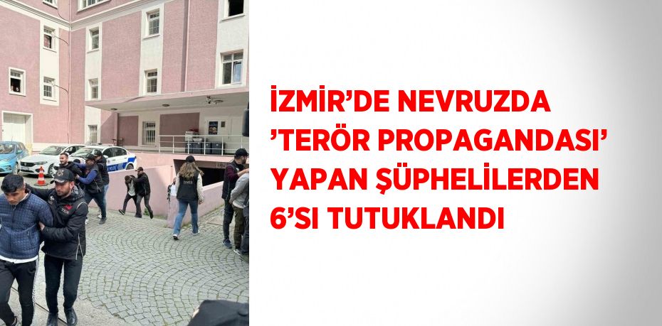 İZMİR’DE NEVRUZDA ’TERÖR PROPAGANDASI’ YAPAN ŞÜPHELİLERDEN 6’SI TUTUKLANDI