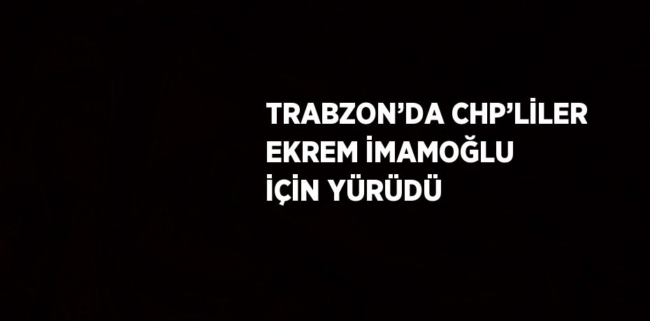 TRABZON’DA CHP’LİLER EKREM İMAMOĞLU İÇİN YÜRÜDÜ