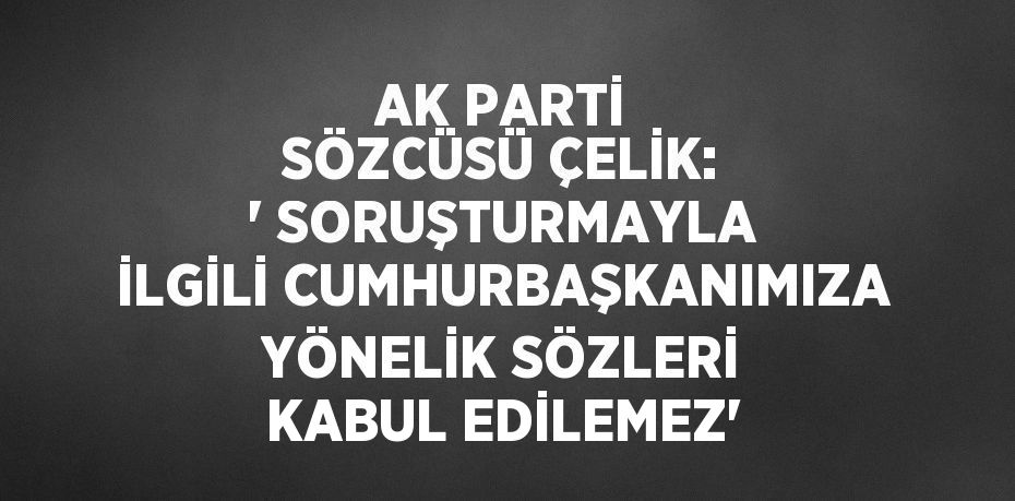 AK PARTİ SÖZCÜSÜ ÇELİK: ' SORUŞTURMAYLA İLGİLİ CUMHURBAŞKANIMIZA YÖNELİK SÖZLERİ KABUL EDİLEMEZ'