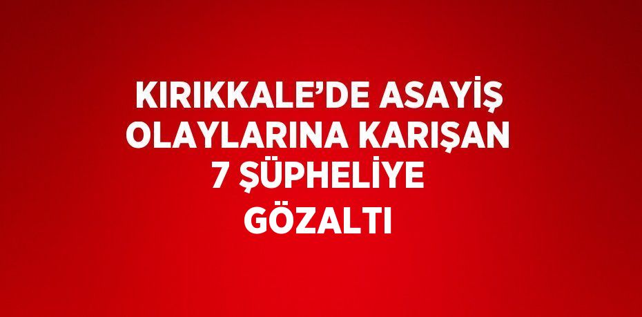 KIRIKKALE’DE ASAYİŞ OLAYLARINA KARIŞAN 7 ŞÜPHELİYE GÖZALTI