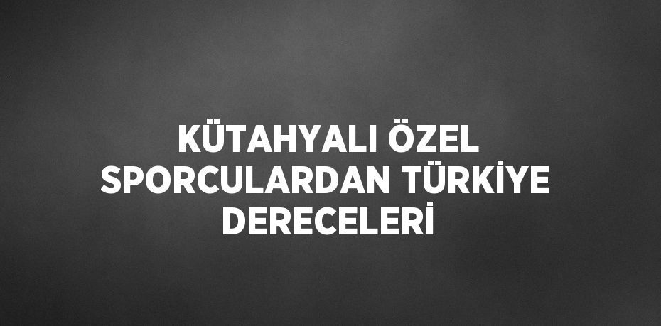 KÜTAHYALI ÖZEL SPORCULARDAN TÜRKİYE DERECELERİ