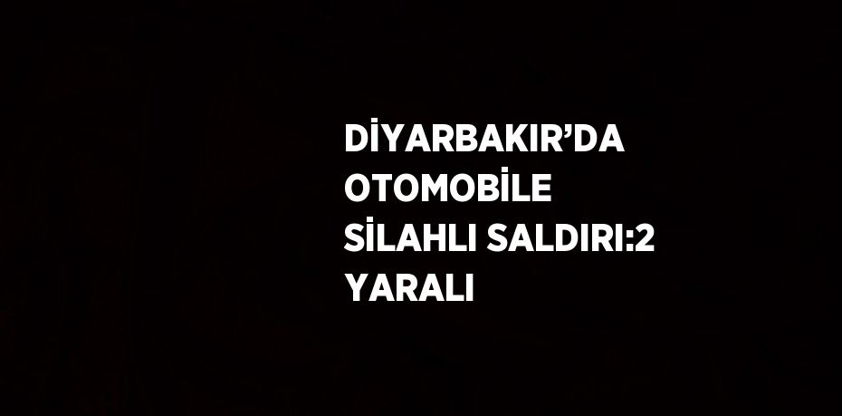 DİYARBAKIR’DA OTOMOBİLE SİLAHLI SALDIRI:2 YARALI