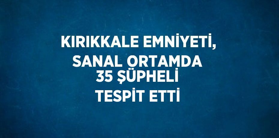 KIRIKKALE EMNİYETİ, SANAL ORTAMDA 35 ŞÜPHELİ TESPİT ETTİ