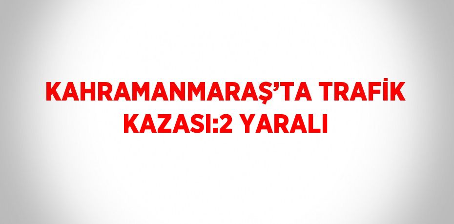 KAHRAMANMARAŞ’TA TRAFİK KAZASI:2 YARALI