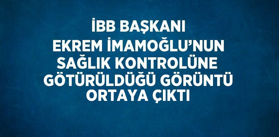 İBB BAŞKANI EKREM İMAMOĞLU’NUN SAĞLIK KONTROLÜNE GÖTÜRÜLDÜĞÜ GÖRÜNTÜ ORTAYA ÇIKTI