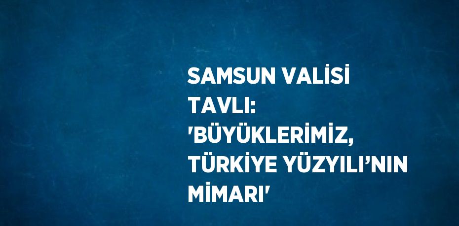 SAMSUN VALİSİ TAVLI: 'BÜYÜKLERİMİZ, TÜRKİYE YÜZYILI’NIN MİMARI'