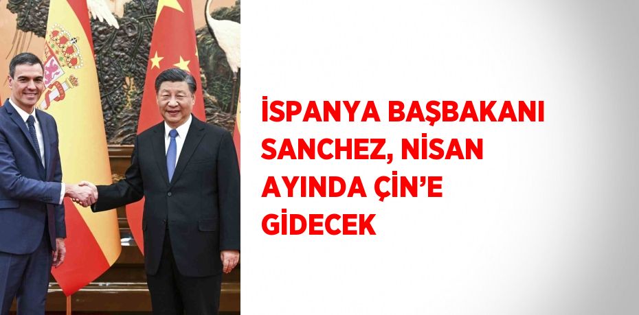 İSPANYA BAŞBAKANI SANCHEZ, NİSAN AYINDA ÇİN’E GİDECEK