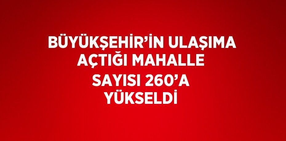 BÜYÜKŞEHİR’İN ULAŞIMA AÇTIĞI MAHALLE SAYISI 260’A YÜKSELDİ