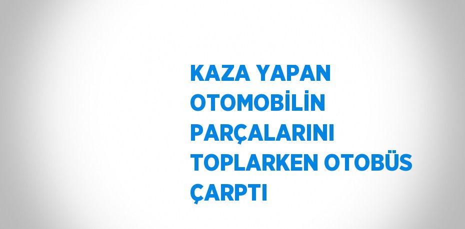 KAZA YAPAN OTOMOBİLİN PARÇALARINI TOPLARKEN OTOBÜS ÇARPTI