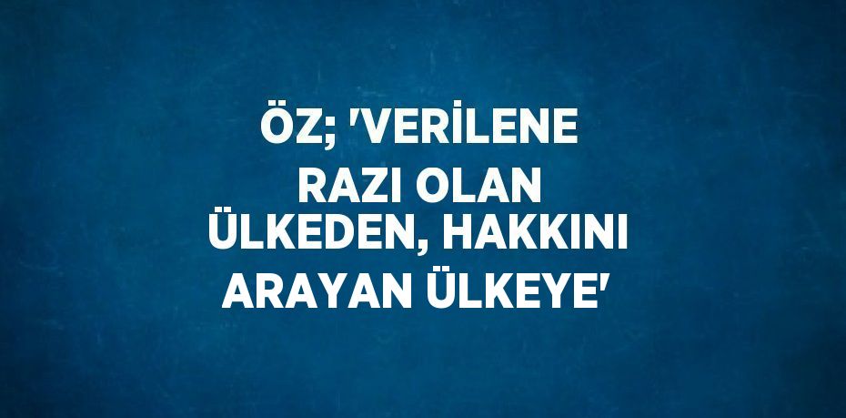 ÖZ; 'VERİLENE RAZI OLAN ÜLKEDEN, HAKKINI ARAYAN ÜLKEYE'