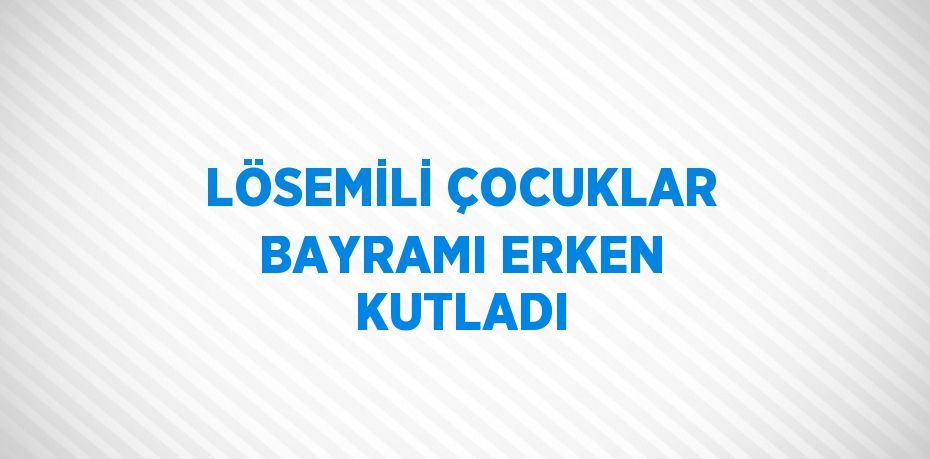 LÖSEMİLİ ÇOCUKLAR BAYRAMI ERKEN KUTLADI