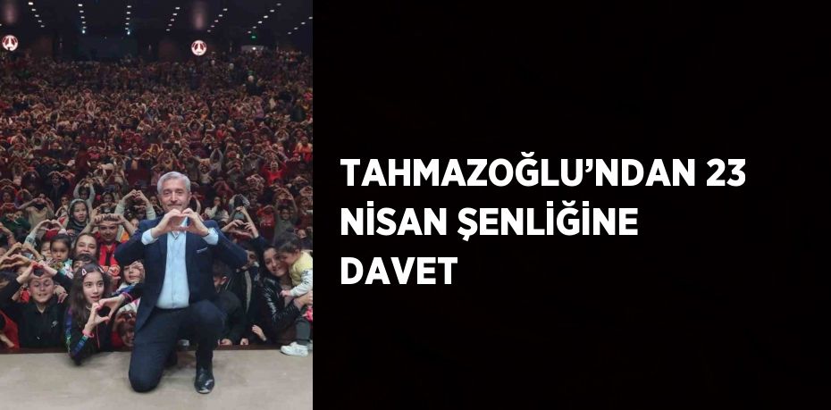 TAHMAZOĞLU’NDAN 23 NİSAN ŞENLİĞİNE DAVET