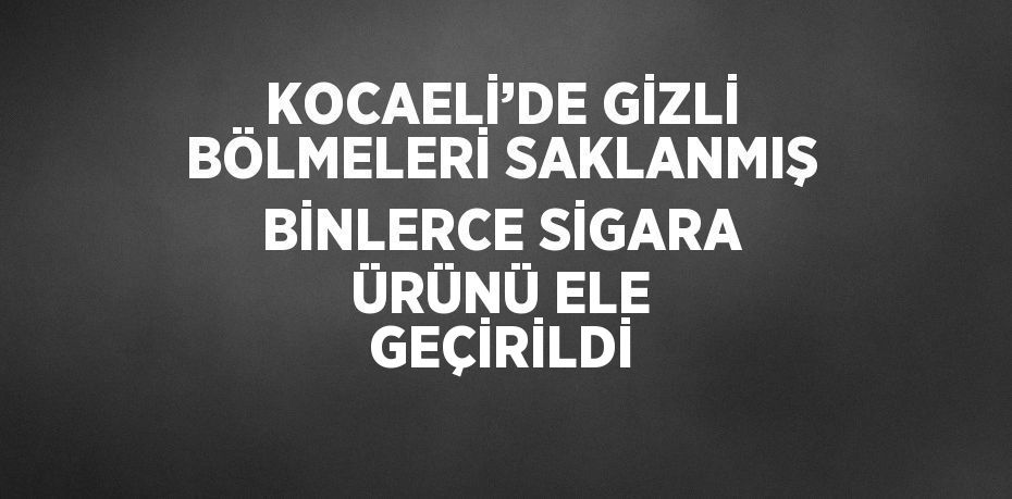 KOCAELİ’DE GİZLİ BÖLMELERİ SAKLANMIŞ BİNLERCE SİGARA ÜRÜNÜ ELE GEÇİRİLDİ