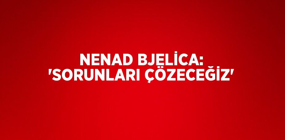 NENAD BJELİCA: 'SORUNLARI ÇÖZECEĞİZ'