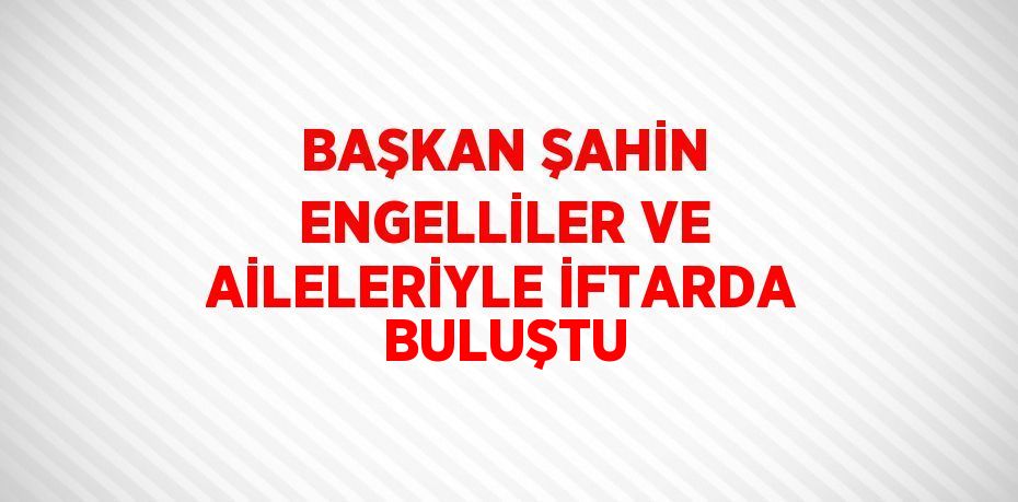 BAŞKAN ŞAHİN ENGELLİLER VE AİLELERİYLE İFTARDA BULUŞTU