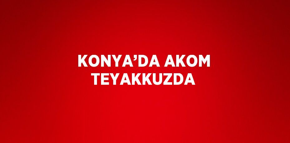 KONYA’DA AKOM TEYAKKUZDA