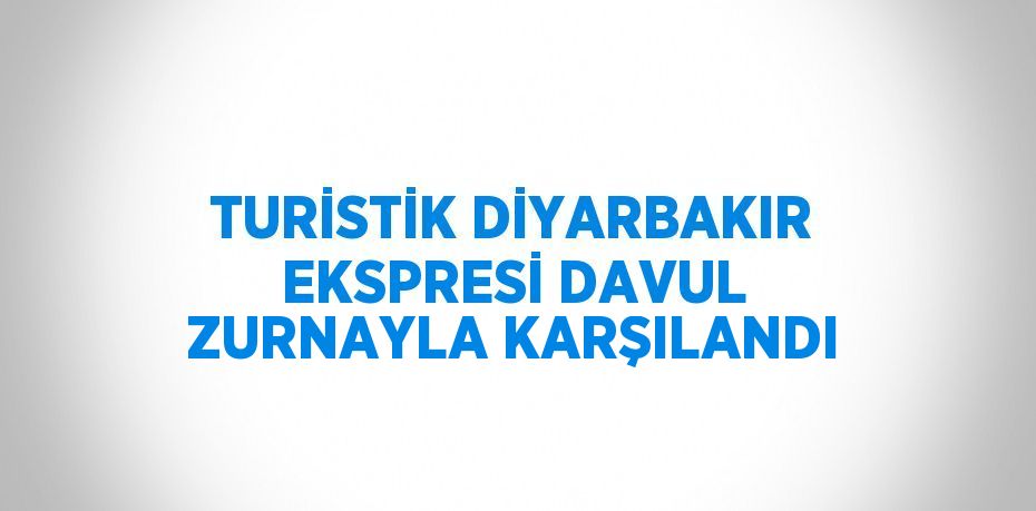 TURİSTİK DİYARBAKIR EKSPRESİ DAVUL ZURNAYLA KARŞILANDI