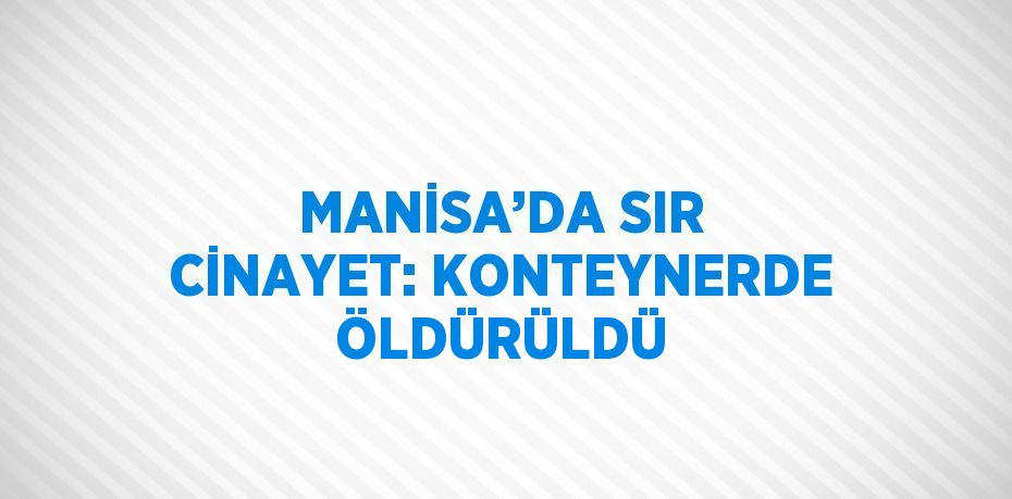 MANİSA’DA SIR CİNAYET: KONTEYNERDE ÖLDÜRÜLDÜ