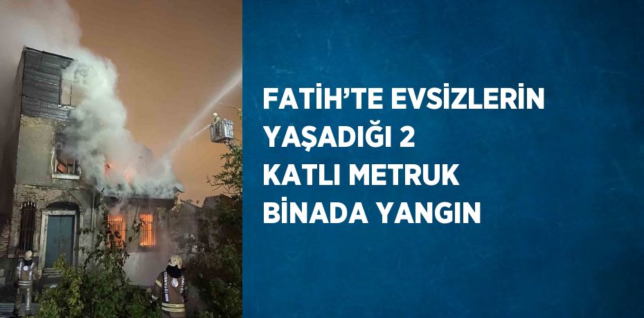 FATİH’TE EVSİZLERİN YAŞADIĞI 2 KATLI METRUK BİNADA YANGIN