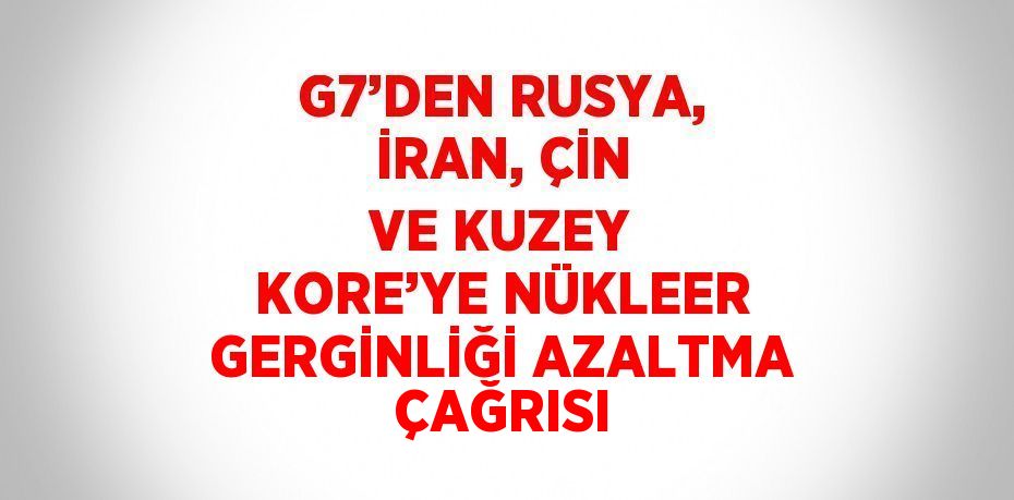 G7’DEN RUSYA, İRAN, ÇİN VE KUZEY KORE’YE NÜKLEER GERGİNLİĞİ AZALTMA ÇAĞRISI