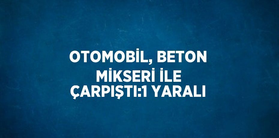 OTOMOBİL, BETON MİKSERİ İLE ÇARPIŞTI:1 YARALI