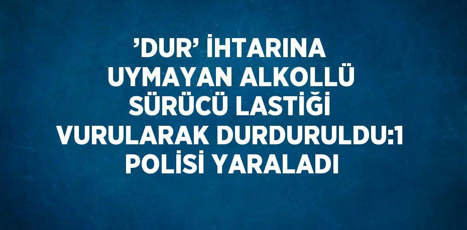 ’DUR’ İHTARINA UYMAYAN ALKOLLÜ SÜRÜCÜ LASTİĞİ VURULARAK DURDURULDU:1 POLİSİ YARALADI