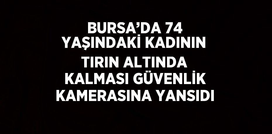 BURSA’DA 74 YAŞINDAKİ KADININ TIRIN ALTINDA KALMASI GÜVENLİK KAMERASINA YANSIDI