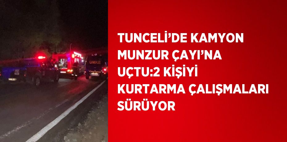 TUNCELİ’DE KAMYON MUNZUR ÇAYI’NA UÇTU:2 KİŞİYİ KURTARMA ÇALIŞMALARI SÜRÜYOR