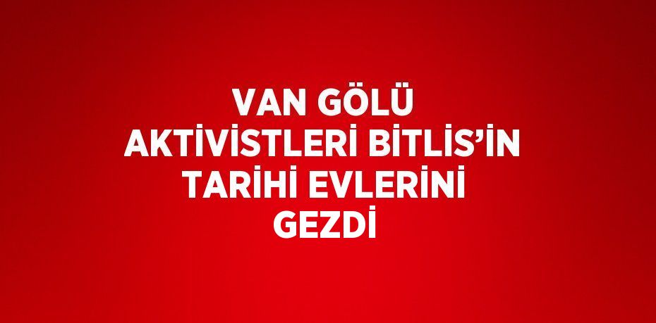 VAN GÖLÜ AKTİVİSTLERİ BİTLİS’İN TARİHİ EVLERİNİ GEZDİ