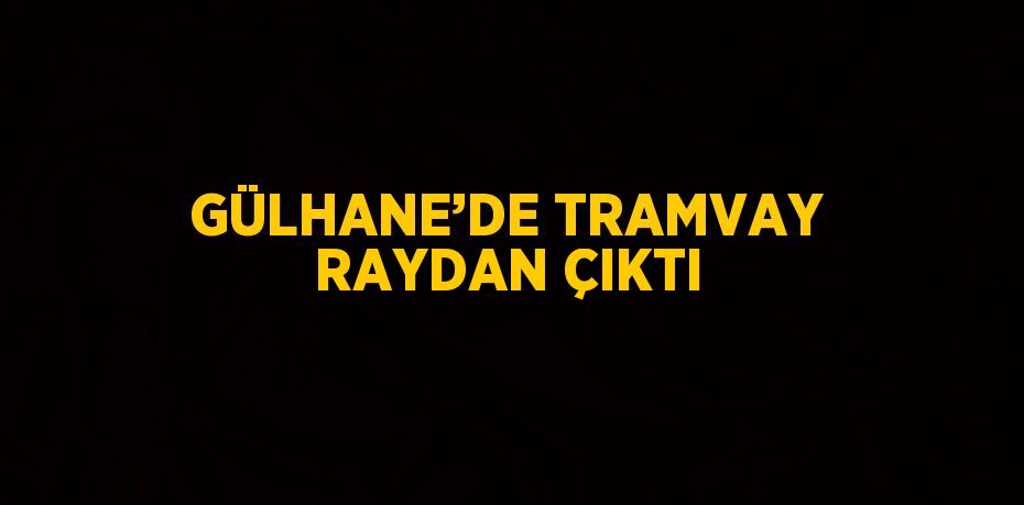 GÜLHANE’DE TRAMVAY RAYDAN ÇIKTI