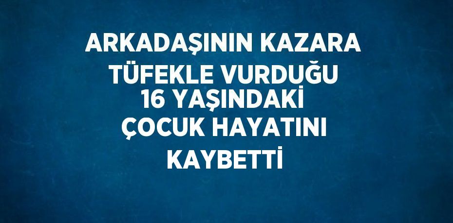 ARKADAŞININ KAZARA TÜFEKLE VURDUĞU 16 YAŞINDAKİ ÇOCUK HAYATINI KAYBETTİ