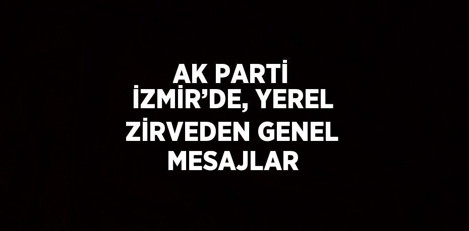 AK PARTİ İZMİR’DE, YEREL ZİRVEDEN GENEL MESAJLAR