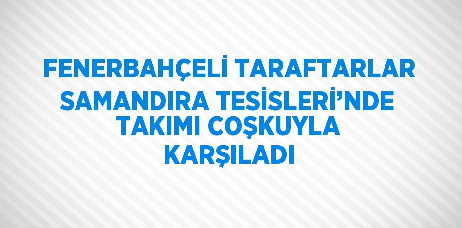 FENERBAHÇELİ TARAFTARLAR SAMANDIRA TESİSLERİ’NDE TAKIMI COŞKUYLA KARŞILADI