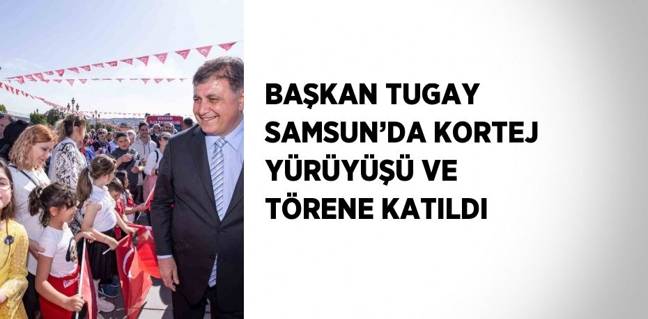 BAŞKAN TUGAY SAMSUN’DA KORTEJ YÜRÜYÜŞÜ VE TÖRENE KATILDI