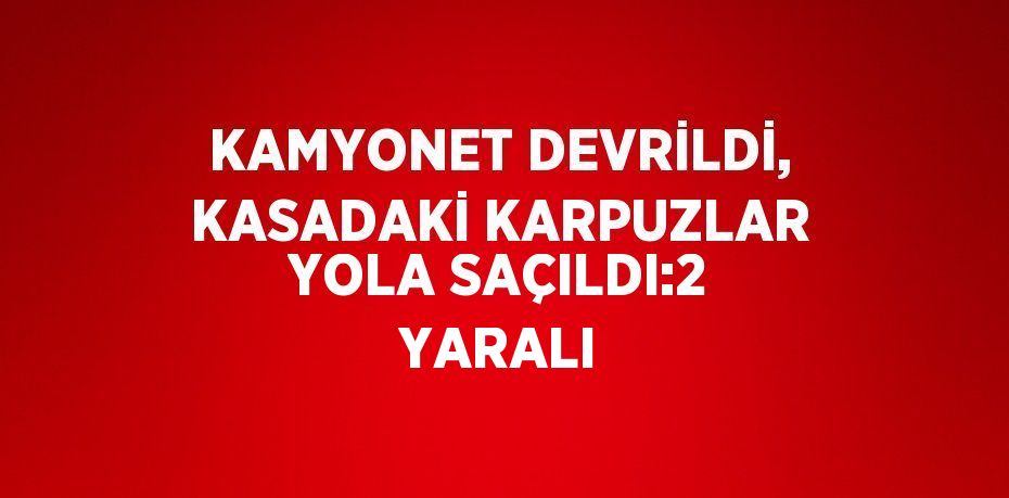 KAMYONET DEVRİLDİ, KASADAKİ KARPUZLAR YOLA SAÇILDI:2 YARALI