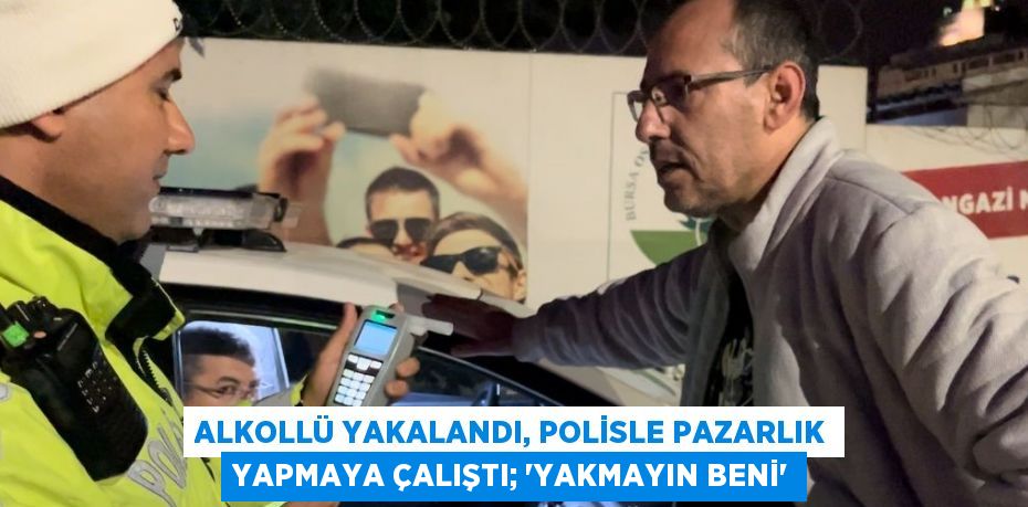 ALKOLLÜ YAKALANDI, POLİSLE PAZARLIK YAPMAYA ÇALIŞTI; 'YAKMAYIN BENİ'