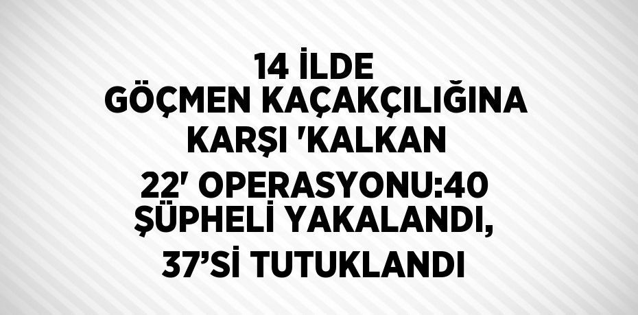 14 İLDE GÖÇMEN KAÇAKÇILIĞINA KARŞI 'KALKAN 22' OPERASYONU:40 ŞÜPHELİ YAKALANDI, 37’Sİ TUTUKLANDI