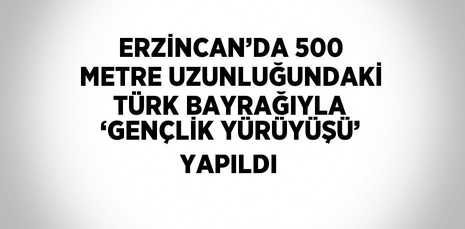 ERZİNCAN’DA 500 METRE UZUNLUĞUNDAKİ TÜRK BAYRAĞIYLA ‘GENÇLİK YÜRÜYÜŞÜ’ YAPILDI