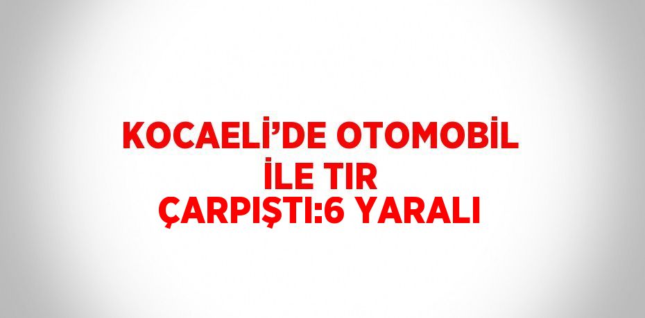 KOCAELİ’DE OTOMOBİL İLE TIR ÇARPIŞTI:6 YARALI