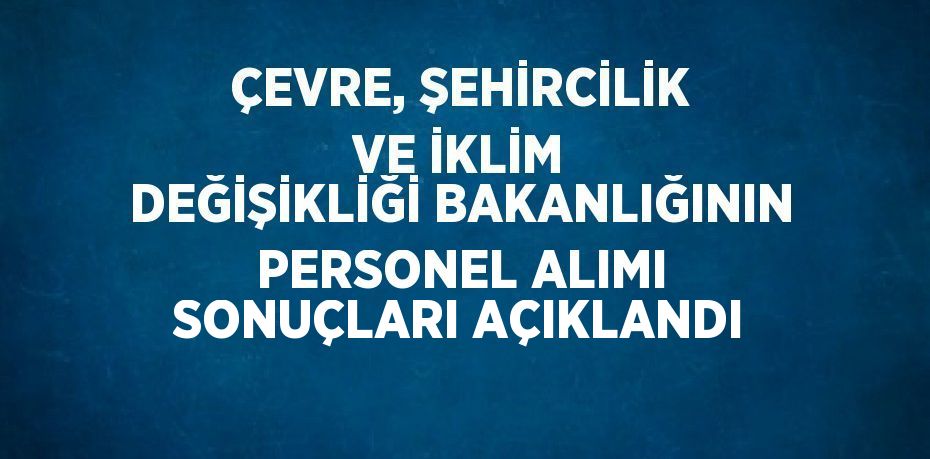 ÇEVRE, ŞEHİRCİLİK VE İKLİM DEĞİŞİKLİĞİ BAKANLIĞININ PERSONEL ALIMI SONUÇLARI AÇIKLANDI