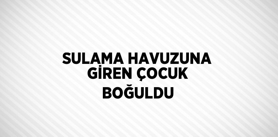 SULAMA HAVUZUNA GİREN ÇOCUK BOĞULDU