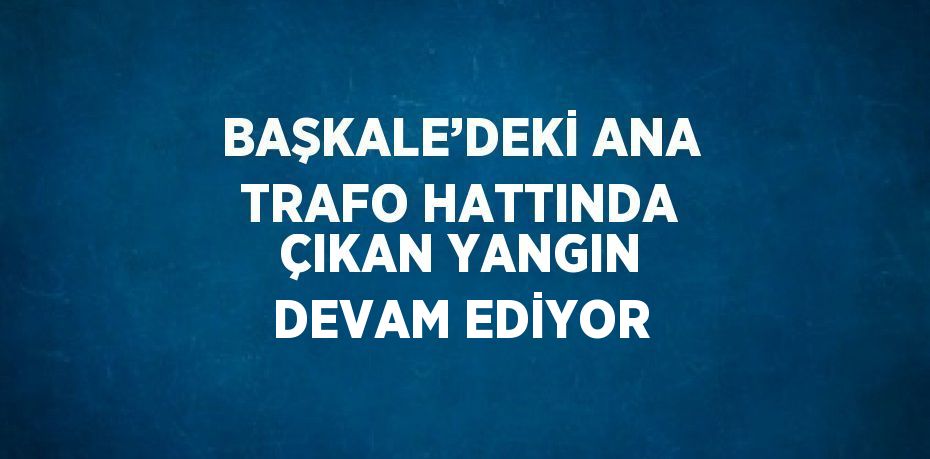 BAŞKALE’DEKİ ANA TRAFO HATTINDA ÇIKAN YANGIN DEVAM EDİYOR