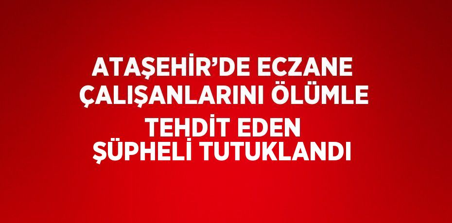 ATAŞEHİR’DE ECZANE ÇALIŞANLARINI ÖLÜMLE TEHDİT EDEN ŞÜPHELİ TUTUKLANDI