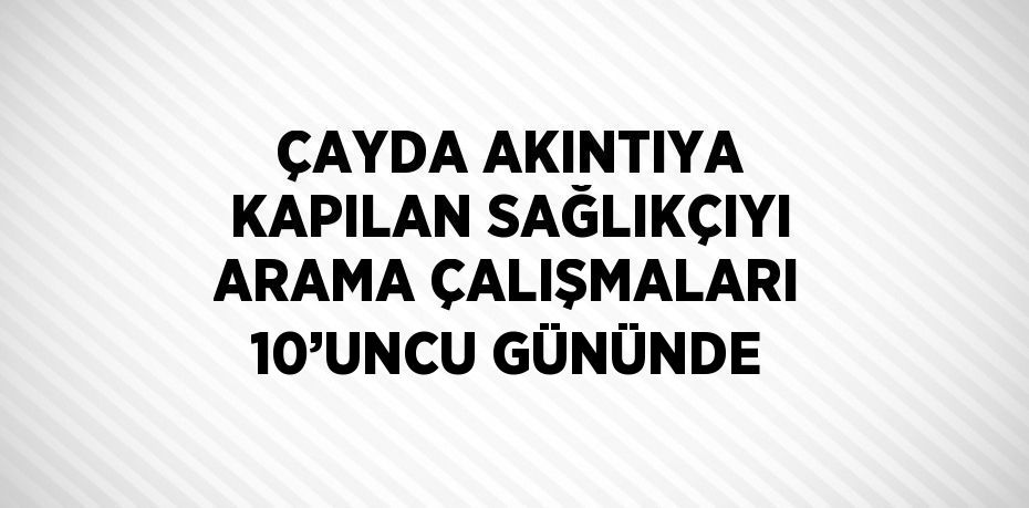 ÇAYDA AKINTIYA KAPILAN SAĞLIKÇIYI ARAMA ÇALIŞMALARI 10’UNCU GÜNÜNDE