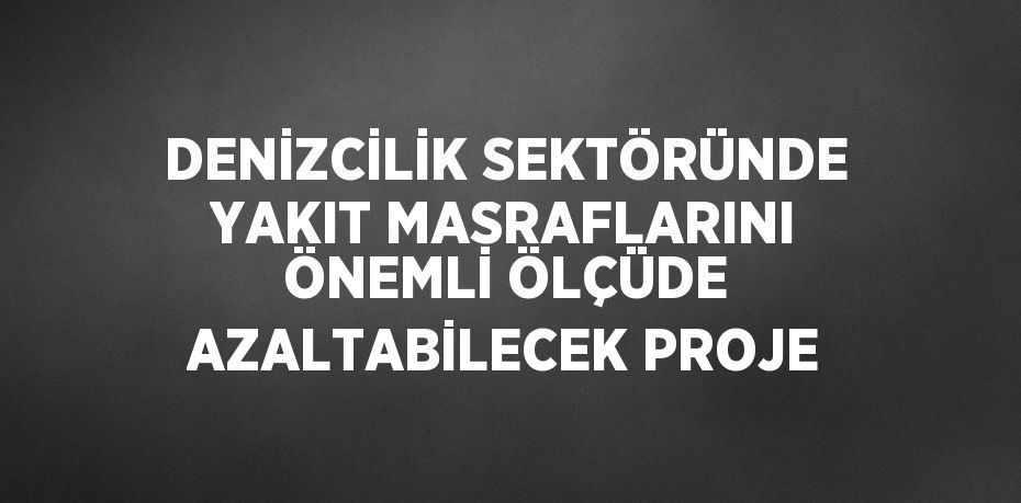 DENİZCİLİK SEKTÖRÜNDE YAKIT MASRAFLARINI ÖNEMLİ ÖLÇÜDE AZALTABİLECEK PROJE